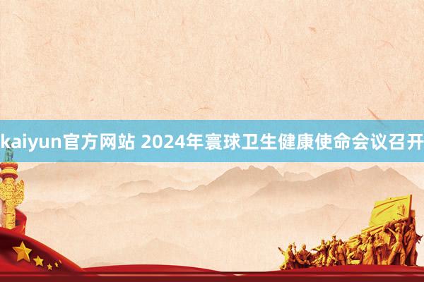 kaiyun官方网站 2024年寰球卫生健康使命会议召开