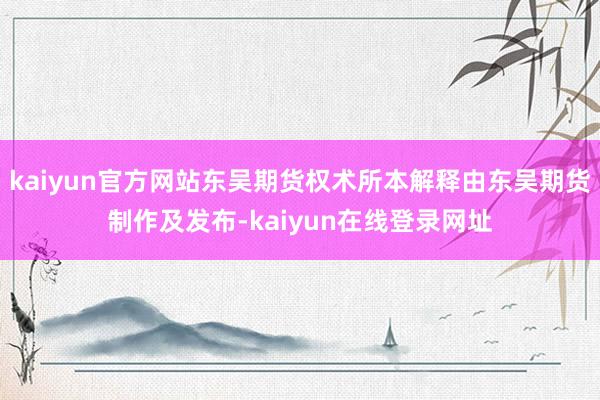 kaiyun官方网站东吴期货权术所本解释由东吴期货制作及发布-kaiyun在线登录网址