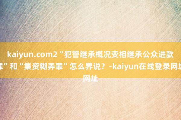 kaiyun.com2“犯警继承概况变相继承公众进款罪”和“集资糊弄罪”怎么界说？-kaiyun在线登录网址