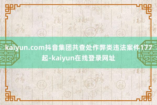 kaiyun.com抖音集团共查处作弊类违法案件177起-kaiyun在线登录网址