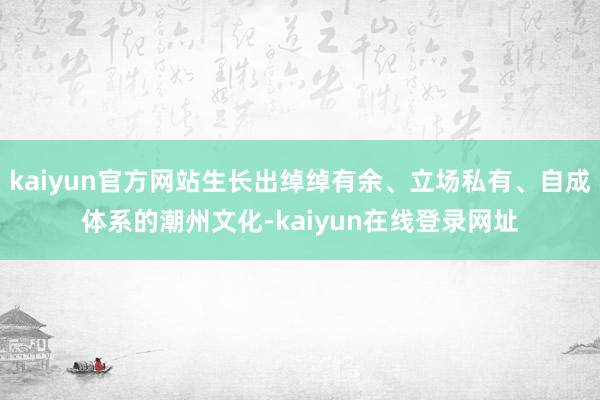 kaiyun官方网站生长出绰绰有余、立场私有、自成体系的潮州文化-kaiyun在线登录网址