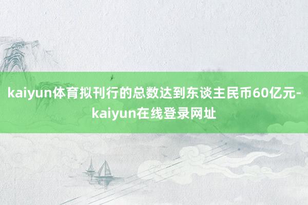 kaiyun体育拟刊行的总数达到东谈主民币60亿元-kaiyun在线登录网址