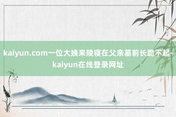 kaiyun.com一位大姨来陵寝在父亲墓前长跪不起-kaiyun在线登录网址