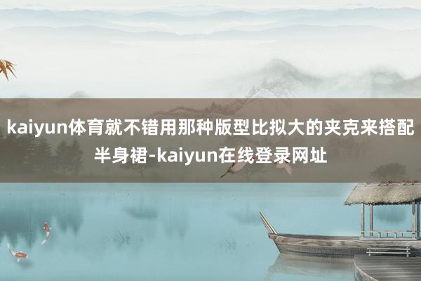 kaiyun体育就不错用那种版型比拟大的夹克来搭配半身裙-kaiyun在线登录网址