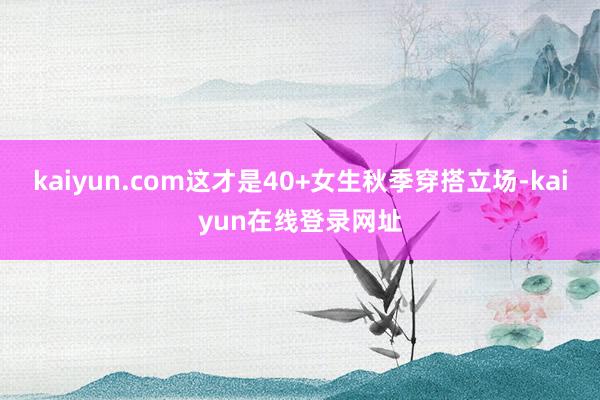 kaiyun.com这才是40+女生秋季穿搭立场-kaiyun在线登录网址