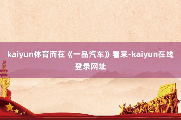 kaiyun体育而在《一品汽车》看来-kaiyun在线登录网址