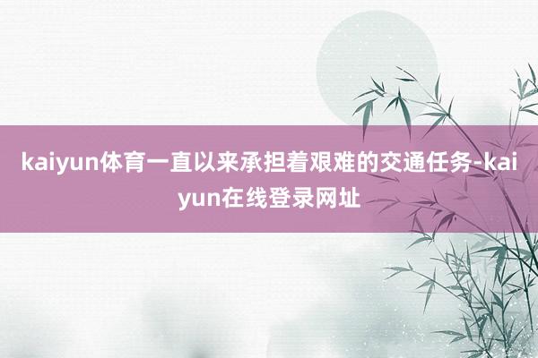 kaiyun体育一直以来承担着艰难的交通任务-kaiyun在线登录网址