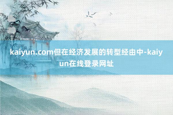 kaiyun.com但在经济发展的转型经由中-kaiyun在线登录网址