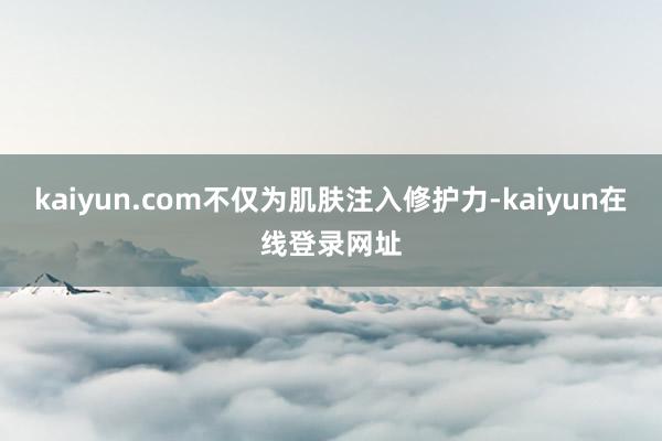 kaiyun.com不仅为肌肤注入修护力-kaiyun在线登录网址