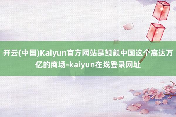 开云(中国)Kaiyun官方网站是觊觎中国这个高达万亿的商场-kaiyun在线登录网址