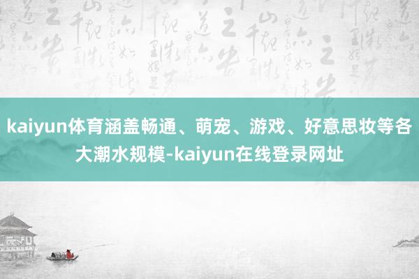 kaiyun体育涵盖畅通、萌宠、游戏、好意思妆等各大潮水规模-kaiyun在线登录网址