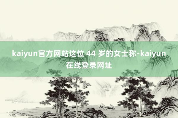 kaiyun官方网站这位 44 岁的女士称-kaiyun在线登录网址