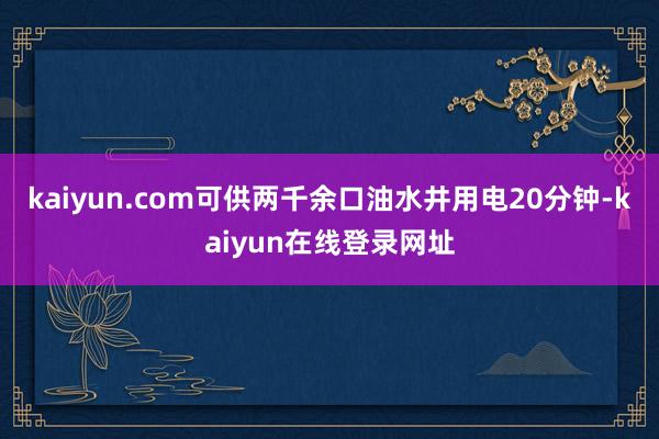 kaiyun.com可供两千余口油水井用电20分钟-kaiyun在线登录网址