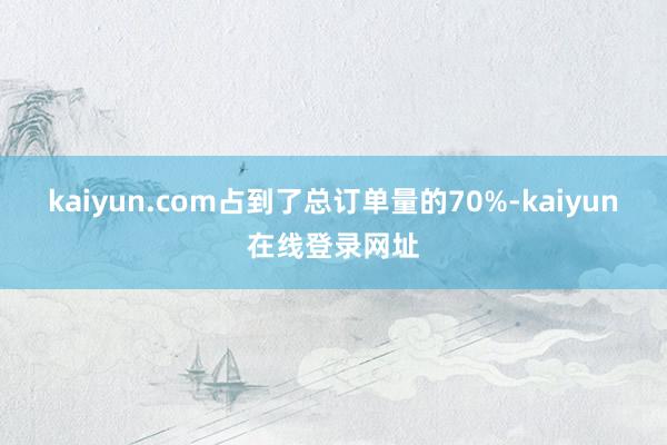 kaiyun.com占到了总订单量的70%-kaiyun在线登录网址