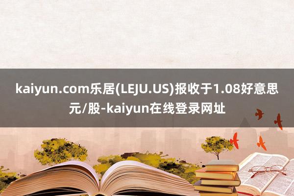 kaiyun.com乐居(LEJU.US)报收于1.08好意思元/股-kaiyun在线登录网址