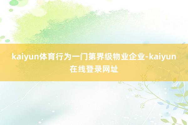 kaiyun体育行为一门第界级物业企业-kaiyun在线登录网址