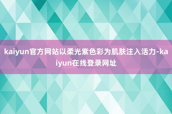 kaiyun官方网站以柔光紫色彩为肌肤注入活力-kaiyun在线登录网址