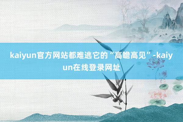 kaiyun官方网站都难逃它的“高瞻高见”-kaiyun在线登录网址