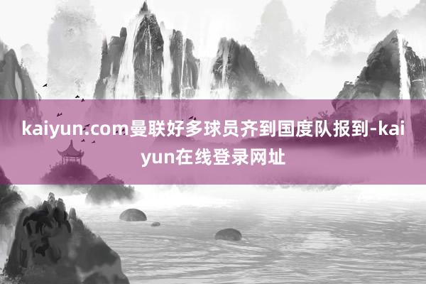 kaiyun.com曼联好多球员齐到国度队报到-kaiyun在线登录网址
