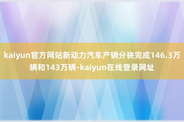 kaiyun官方网站新动力汽车产销分袂完成146.3万辆和143万辆-kaiyun在线登录网址