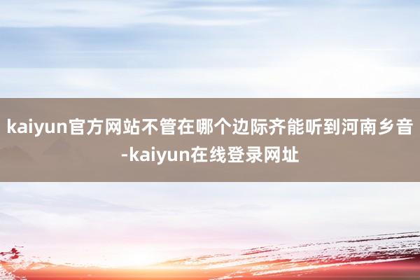 kaiyun官方网站不管在哪个边际齐能听到河南乡音-kaiyun在线登录网址