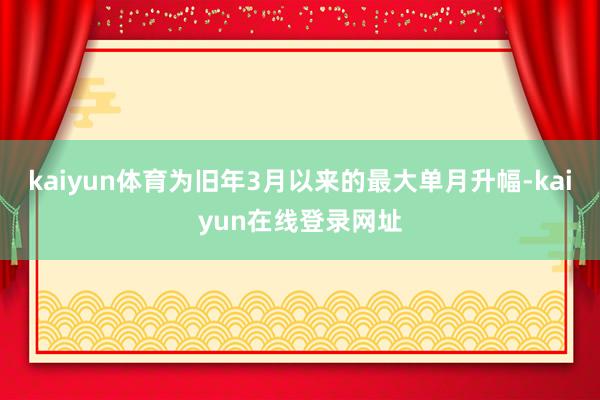 kaiyun体育为旧年3月以来的最大单月升幅-kaiyun在线登录网址