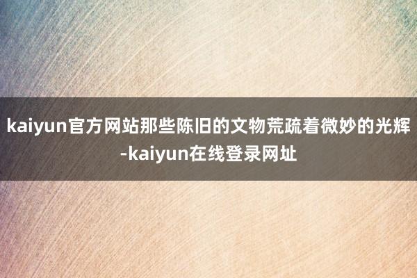 kaiyun官方网站那些陈旧的文物荒疏着微妙的光辉-kaiyun在线登录网址