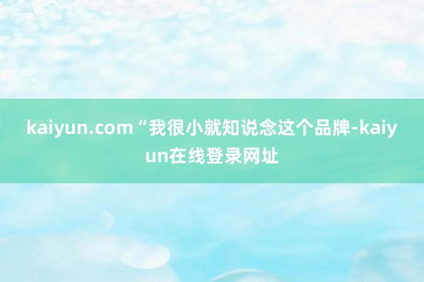 kaiyun.com“我很小就知说念这个品牌-kaiyun在线登录网址