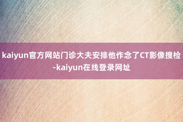 kaiyun官方网站门诊大夫安排他作念了CT影像搜检-kaiyun在线登录网址