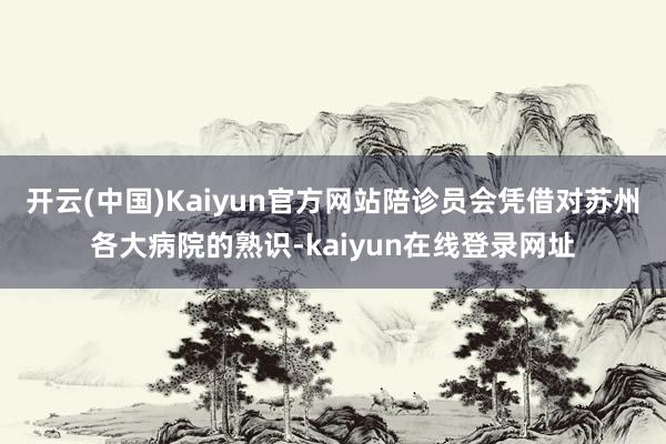 开云(中国)Kaiyun官方网站陪诊员会凭借对苏州各大病院的熟识-kaiyun在线登录网址