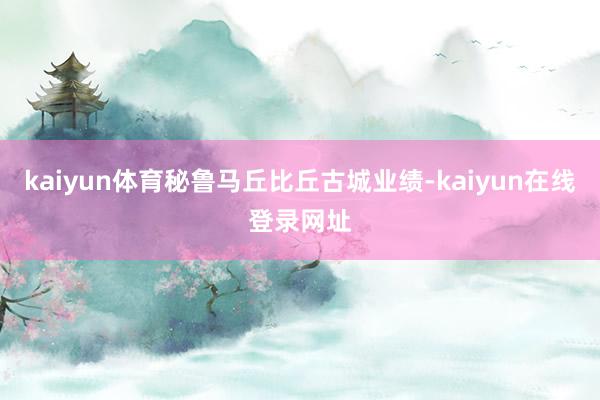 kaiyun体育秘鲁马丘比丘古城业绩-kaiyun在线登录网址