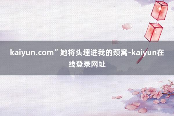 kaiyun.com”她将头埋进我的颈窝-kaiyun在线登录网址