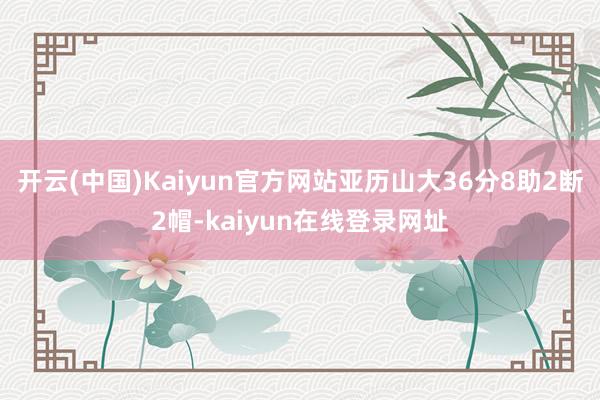 开云(中国)Kaiyun官方网站亚历山大36分8助2断2帽-kaiyun在线登录网址