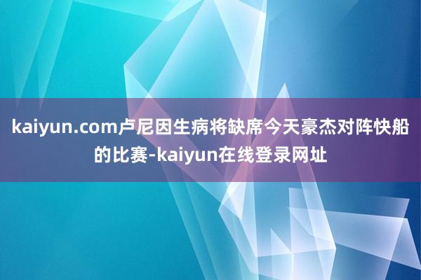 kaiyun.com卢尼因生病将缺席今天豪杰对阵快船的比赛-kaiyun在线登录网址