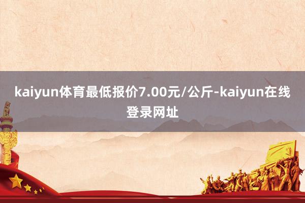 kaiyun体育最低报价7.00元/公斤-kaiyun在线登录网址