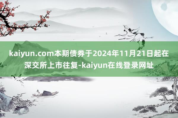kaiyun.com本期债券于2024年11月21日起在深交所上市往复-kaiyun在线登录网址