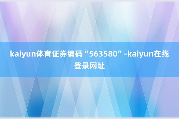 kaiyun体育证券编码“563580”-kaiyun在线登录网址