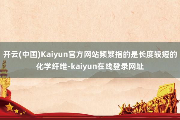 开云(中国)Kaiyun官方网站频繁指的是长度较短的化学纤维-kaiyun在线登录网址