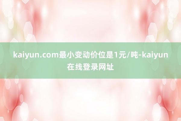 kaiyun.com最小变动价位是1元/吨-kaiyun在线登录网址