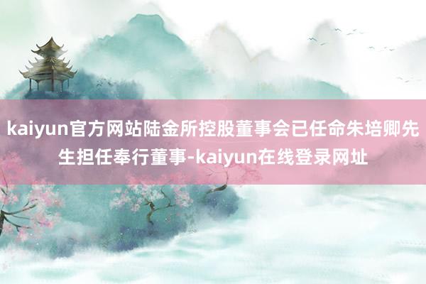 kaiyun官方网站陆金所控股董事会已任命朱培卿先生担任奉行董事-kaiyun在线登录网址