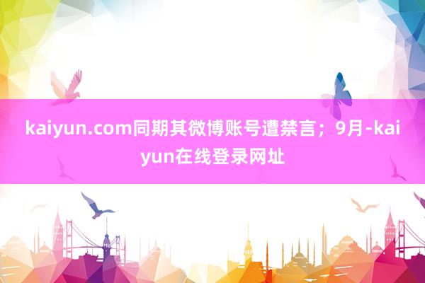 kaiyun.com同期其微博账号遭禁言;9月-kaiyun在线登录网址