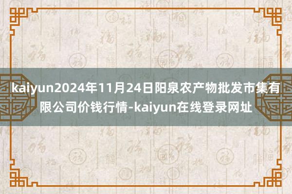 kaiyun2024年11月24日阳泉农产物批发市集有限公司价钱行情-kaiyun在线登录网址