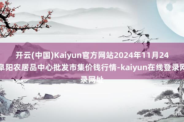 开云(中国)Kaiyun官方网站2024年11月24日阜阳农居品中心批发市集价钱行情-kaiyun在线登录网址
