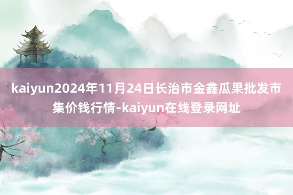 kaiyun2024年11月24日长治市金鑫瓜果批发市集价钱行情-kaiyun在线登录网址