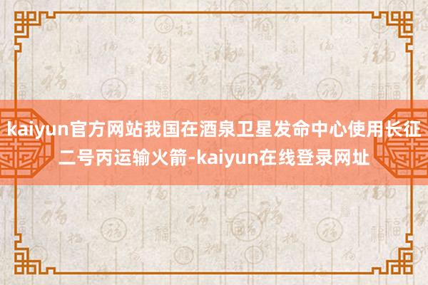kaiyun官方网站我国在酒泉卫星发命中心使用长征二号丙运输火箭-kaiyun在线登录网址
