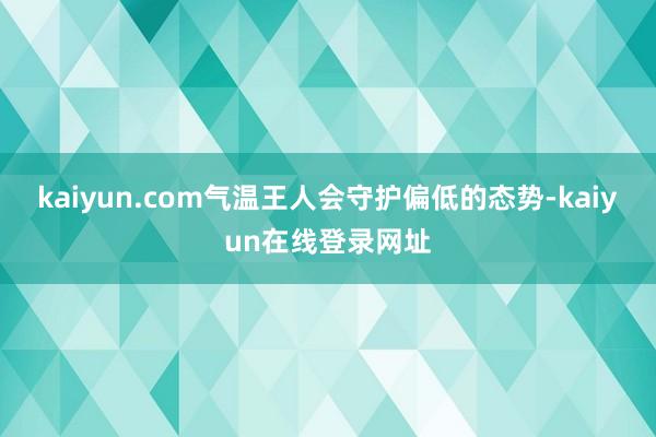 kaiyun.com气温王人会守护偏低的态势-kaiyun在线登录网址