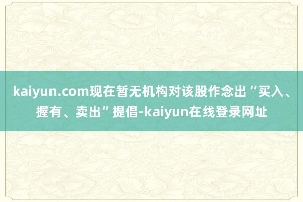 kaiyun.com现在暂无机构对该股作念出“买入、握有、卖出”提倡-kaiyun在线登录网址