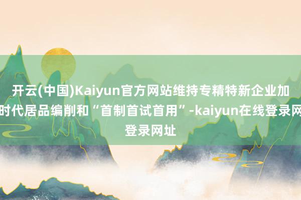 开云(中国)Kaiyun官方网站维持专精特新企业加大时代居品编削和“首制首试首用”-kaiyun在线登录网址