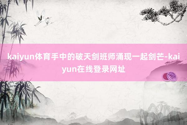 kaiyun体育手中的破天剑班师涌现一起剑芒-kaiyun在线登录网址