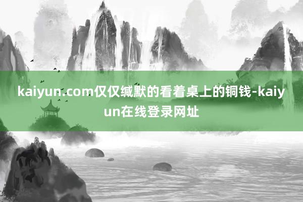 kaiyun.com仅仅缄默的看着桌上的铜钱-kaiyun在线登录网址